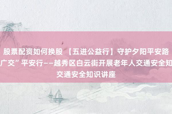 股票配资如何换股 【五进公益行】守护夕阳平安路 护航“广交”平安行——越秀区白云街开展老年人交通安全知识讲座