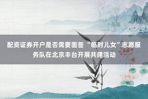 配资证券开户是否需要面签 “临时儿女”志愿服务队在北京丰台开展共建活动